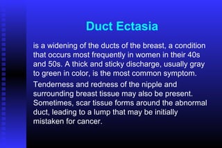 Duct Ectasia
is a widening of the ducts of the breast, a condition
that occurs most frequently in women in their 40s
and 50s. A thick and sticky discharge, usually gray
to green in color, is the most common symptom.
Tenderness and redness of the nipple and
surrounding breast tissue may also be present.
Sometimes, scar tissue forms around the abnormal
duct, leading to a lump that may be initially
mistaken for cancer.
 
