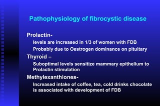 Pathophysiology of fibrocystic disease

Prolactin-
  levels are increased in 1/3 of women with FDB
  Probably due to Oestrogen dominance on pituitary
Thyroid –
  Suboptimal levels sensitize mammary epithelium to
  Prolactin stimulation
Methylexanthiones-
  Increased intake of coffee, tea, cold drinks chocolate
  is associated with development of FDB
 