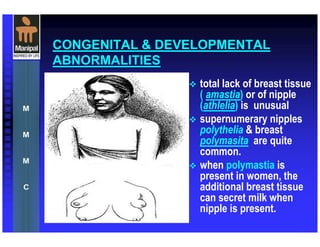 CONGENITAL & DEVELOPMENTAL
ABNORMALITIES
total lack of breast tissue
( amastia) or of nipple
(athlelia) is unusual
supernumerary nipples
polythelia & breast
polymasita are quite
common.
when polymastia is
present in women, the
additional breast tissue
can secret milk when
nipple is present.
 