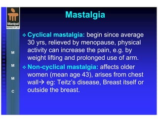 Mastalgia
Cyclical mastalgia: begin since average
30 yrs, relieved by menopause, physical
activity can increase the pain, e.g. by
weight lifting and prolonged use of arm.
Non-cyclical mastalgia: affects older
women (mean age 43), arises from chest
wall eg: Teitz’s disease, Breast itself or
outside the breast.
 