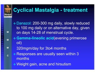 Cyclical Mastalgia - treatment
Danazol: 200-300 mg daily, slowly reduced
to 100 mg daily or on alternative day, given
on days 14-28 of menstrual cycle.
Gamma-lineolic acid(evening primerose
oil)
320mgm/day for 3to4 months
Responses are usually seen within 3
months
Weight gain, acne and hirsutism
 