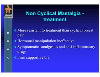 Non Cyclical Mastalgia -
treatment
More resistant to treatment than cyclical breast
pain
Hormonal manipulation ineffective
Symptomatic- analgesics and anti-inflammatory
drugs
Firm supportive bra
 