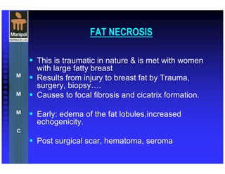 FAT NECROSIS
This is traumatic in nature & is met with women
with large fatty breast
Results from injury to breast fat by Trauma,
surgery, biopsy .
Causes to focal fibrosis and cicatrix formation.
Early: edema of the fat lobules,increased
echogenicity.
Post surgical scar, hematoma, seroma
 