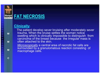 FAT NECROSIS
Clinically:
The patient develop sever bruising after moderately sever
trauma, When the bruise settles the woman notice
swelling which is clinically Impossible to distinguish from
carcinoma of the breast because the Irregular mass is
often attached to the skin.
Microscopically a central area of necrotic fat cells are
surrounded by a granulomatous reaction consisting of
macrophage cells.
 