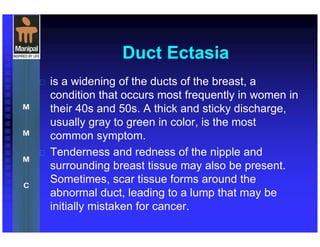 Duct Ectasia
 is a widening of the ducts of the breast, a
condition that occurs most frequently in women in
their 40s and 50s. A thick and sticky discharge,
usually gray to green in color, is the most
common symptom.
 Tenderness and redness of the nipple and
surrounding breast tissue may also be present.
Sometimes, scar tissue forms around the
abnormal duct, leading to a lump that may be
initially mistaken for cancer.
 