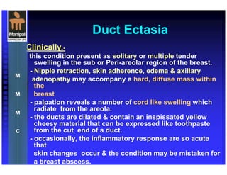 Duct Ectasia
Clinically:-
this condition present as solitary or multiple tender
swelling in the sub or Peri-areolar region of the breast.
- Nipple retraction, skin adherence, edema & axillary
adenopathy may accompany a hard, diffuse mass within
the
breast
- palpation reveals a number of cord like swelling which
radiate from the areola.
- the ducts are dilated & contain an inspissated yellow
cheesy material that can be expressed like toothpaste
from the cut end of a duct.
- occasionally, the inflammatory response are so acute
that
skin changes occur & the condition may be mistaken for
a breast abscess.
 