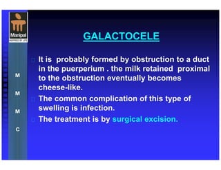 GALACTOCELE
 It is probably formed by obstruction to a duct
in the puerperium . the milk retained proximal
to the obstruction eventually becomes
cheese-like.
 The common complication of this type of
swelling is infection.
 The treatment is by surgical excision.
 