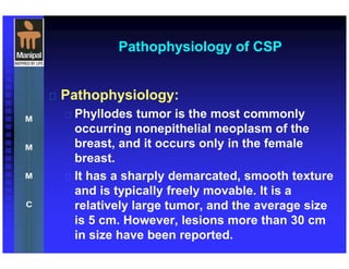 Pathophysiology of CSP
 Pathophysiology:
 Phyllodes tumor is the most commonly
occurring nonepithelial neoplasm of the
breast, and it occurs only in the female
breast.
 It has a sharply demarcated, smooth texture
and is typically freely movable. It is a
relatively large tumor, and the average size
is 5 cm. However, lesions more than 30 cm
in size have been reported.
 