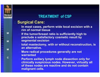 TREATMENT of CSP
 Surgical Care:
 In most cases, perform wide local excision with a
rim of normal tissue
 If the tumor/breast ratio is sufficiently high to
preclude a satisfactory cosmetic result by
segmental excision
 total mastectomy, with or without reconstruction, is
an alternative.
 More radical procedures generally are not
warranted
 Perform axillary lymph node dissection only for
clinically suspicious nodes. However, virtually all
of these nodes are reactive and do not contain
malignant cells.
 