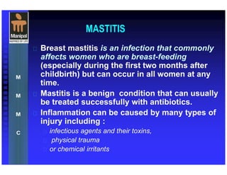 MASTITIS
 Breast mastitis is an infection that commonly
affects women who are breast-feeding
(especially during the first two months after
childbirth) but can occur in all women at any
time.
 Mastitis is a benign condition that can usually
be treated successfully with antibiotics.
 Inflammation can be caused by many types of
injury including :
 infectious agents and their toxins,
 physical trauma
 or chemical irritants
 