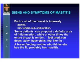 SIGNS AND SYMPTOMS OF MASTITIS
 Part or all of the breast is intensely:
 painful,
 hot, tender, red, and swollen.
 Some patients can pinpoint a definite area
of inflammation, while at other times the
entire breast is tender. - feel tired, run
down, achy, have chills .feel like flu .
 A breastfeeding mother who thinks she
has the flu probably has mastitis.
 