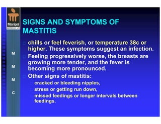 SIGNS AND SYMPTOMS OF
MASTITIS
 chills or feel feverish, or temperature 38c or
higher. These symptoms suggest an infection.
 Feeling progressively worse, the breasts are
growing more tender, and the fever is
becoming more pronounced.
 Other signs of mastitis:
 cracked or bleeding nipples,
 stress or getting run down,
 missed feedings or longer intervals between
feedings.
 