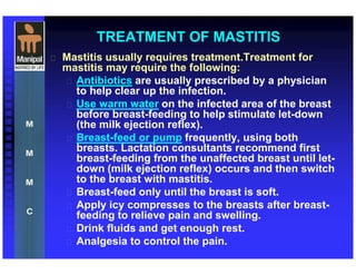 TREATMENT OF MASTITIS
 Mastitis usually requires treatment.Treatment for
mastitis may require the following:
 Antibiotics are usually prescribed by a physician
to help clear up the infection.
 Use warm water on the infected area of the breast
before breast-feeding to help stimulate let-down
(the milk ejection reflex).
 Breast-feed or pump frequently, using both
breasts. Lactation consultants recommend first
breast-feeding from the unaffected breast until let-
down (milk ejection reflex) occurs and then switch
to the breast with mastitis.
 Breast-feed only until the breast is soft.
 Apply icy compresses to the breasts after breast-
feeding to relieve pain and swelling.
 Drink fluids and get enough rest.
 Analgesia to control the pain.
 