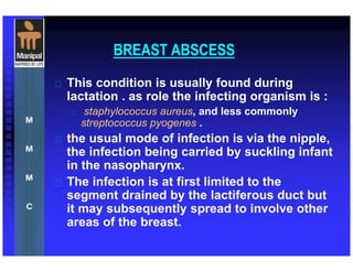 BREAST ABSCESS
 This condition is usually found during
lactation . as role the infecting organism is :
 staphylococcus aureus, and less commonly
streptococcus pyogenes .
 the usual mode of infection is via the nipple,
the infection being carried by suckling infant
in the nasopharynx.
 The infection is at first limited to the
segment drained by the lactiferous duct but
it may subsequently spread to involve other
areas of the breast.
 