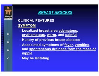 BREAST ABSCESS
 CLINICAL FEATURES
 SYMPTOM
 Localized breast area edematous,
erythematous, warm, and painful
 History of previous breast abscess
 Associated symptoms of fever, vomiting,
and spontaneous drainage from the mass or
nipple
 May be lactating
 