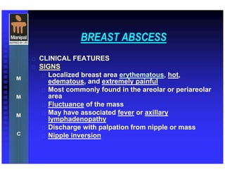 BREAST ABSCESS
 CLINICAL FEATURES
 SIGNS
 Localized breast area erythematous, hot,
edematous, and extremely painful
 Most commonly found in the areolar or periareolar
area
 Fluctuance of the mass
 May have associated fever or axillary
lymphadenopathy
 Discharge with palpation from nipple or mass
 Nipple inversion
 