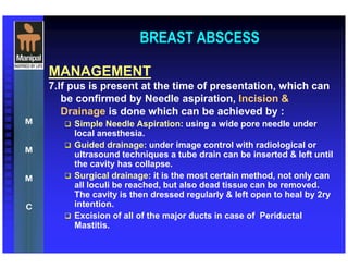 BREAST ABSCESS
MANAGEMENT
7.If pus is present at the time of presentation, which can
be confirmed by Needle aspiration, Incision &
Drainage is done which can be achieved by :
Simple Needle Aspiration: using a wide pore needle under
local anesthesia.
Guided drainage: under image control with radiological or
ultrasound techniques a tube drain can be inserted & left until
the cavity has collapse.
Surgical drainage: it is the most certain method, not only can
all loculi be reached, but also dead tissue can be removed.
The cavity is then dressed regularly & left open to heal by 2ry
intention.
Excision of all of the major ducts in case of Periductal
Mastitis.
 