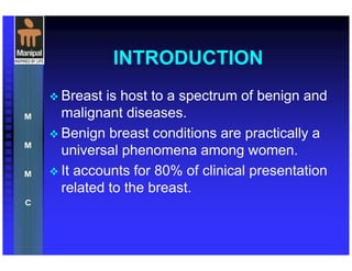 INTRODUCTION
Breast is host to a spectrum of benign and
malignant diseases.
Benign breast conditions are practically a
universal phenomena among women.
It accounts for 80% of clinical presentation
related to the breast.
 