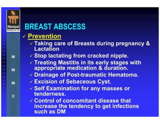 BREAST ABSCESS
Prevention
Taking care of Breasts during pregnancy &
Lactation
Stop lactating from cracked nipple.
Treating Mastitis in its early stages with
appropriate medication & duration.
Drainage of Post-traumatic Hematoma.
Excision of Sebaceous Cyst.
Self Examination for any masses or
tenderness.
Control of concomitant disease that
increase the tendency to get infections
such as DM
 