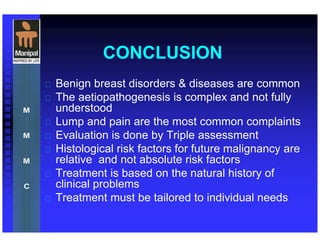 CONCLUSION
 Benign breast disorders & diseases are common
 The aetiopathogenesis is complex and not fully
understood
 Lump and pain are the most common complaints
 Evaluation is done by Triple assessment
 Histological risk factors for future malignancy are
relative and not absolute risk factors
 Treatment is based on the natural history of
clinical problems
 Treatment must be tailored to individual needs
 
