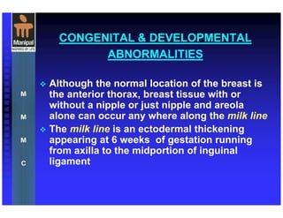 CONGENITAL & DEVELOPMENTAL
ABNORMALITIES
Although the normal location of the breast is
the anterior thorax, breast tissue with or
without a nipple or just nipple and areola
alone can occur any where along the milk line
The milk line is an ectodermal thickening
appearing at 6 weeks of gestation running
from axilla to the midportion of inguinal
ligament
 