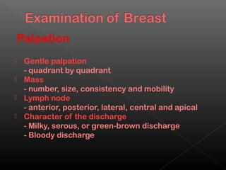 Palpation
 Gentle palpation
  - quadrant by quadrant
 Mass
  - number, size, consistency and mobility
 Lymph node
  - anterior, posterior, lateral, central and apical
 Character of the discharge
  - Milky, serous, or green-brown discharge
  - Bloody discharge
 