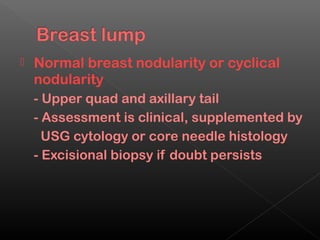    Normal breast nodularity or cyclical
    nodularity
    - Upper quad and axillary tail
    - Assessment is clinical, supplemented by
      USG cytology or core needle histology
    - Excisional biopsy if doubt persists
 