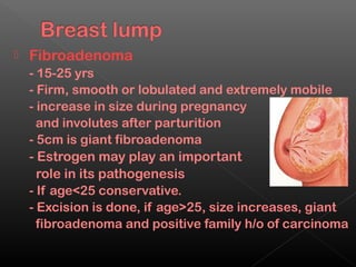    Fibroadenoma
    - 15-25 yrs
    - Firm, smooth or lobulated and extremely mobile
    - increase in size during pregnancy
      and involutes after parturition
    - 5cm is giant fibroadenoma
    - Estrogen may play an important
      role in its pathogenesis
    - If age<25 conservative.
    - Excision is done, if age>25, size increases, giant
      fibroadenoma and positive family h/o of carcinoma
 