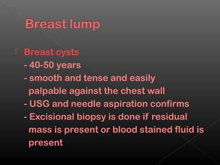    Breast cysts
    - 40-50 years
    - smooth and tense and easily
      palpable against the chest wall
    - USG and needle aspiration confirms
    - Excisional biopsy is done if residual
      mass is present or blood stained fluid is
      present
 