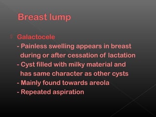    Galactocele
    - Painless swelling appears in breast
      during or after cessation of lactation
    - Cyst filled with milky material and
      has same character as other cysts
    - Mainly found towards areola
    - Repeated aspiration
 