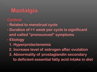   Cyclical
    - Related to menstrual cycle
    - Duration of >1 week per cycle is significant
      and called “pronounced” symptoms
    - Etiology
      1. Hyperprolactenemia
      2. Increase level of estrogen after ovulation
      3. Abnormality of prostaglandin secondary
         to deficient essential fatty acid intake in diet
 