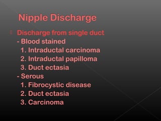    Discharge from single duct
    - Blood stained
      1. Intraductal carcinoma
      2. Intraductal papilloma
      3. Duct ectasia
    - Serous
      1. Fibrocystic disease
      2. Duct ectasia
      3. Carcinoma
 