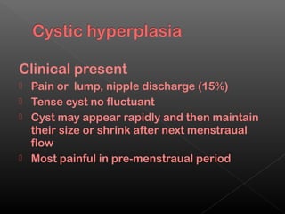 Clinical present
   Pain or lump, nipple discharge (15%)
   Tense cyst no fluctuant
   Cyst may appear rapidly and then maintain
    their size or shrink after next menstraual
    flow
   Most painful in pre-menstraual period
 
