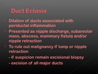  Dilation of ducts associated with
  periductal inflammation
 Presented as nipple discharge, subareolar
  mass, abscess, mammary fistula and/or
  nipple retraction
 To rule out malignancy if lump or nipple
  retraction
  - if suspicion remain excisional biopsy
  - excision of all major ducts
 
