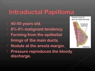   40-50 years old.
   6%-8% malignant tendency.
   Forming from the epithelial
    linings of the main ducts.
   Nodule at the areola margin.
   Pressure reproduces the bloody
    discharge.
 