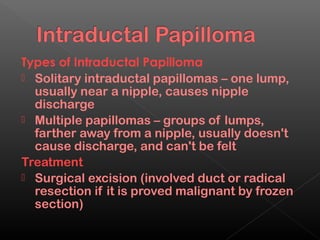 Types of Intraductal Papilloma
 Solitary intraductal papillomas – one lump,
  usually near a nipple, causes nipple
  discharge
 Multiple papillomas – groups of lumps,
  farther away from a nipple, usually doesn't
  cause discharge, and can't be felt
Treatment
 Surgical excision (involved duct or radical
  resection if it is proved malignant by frozen
  section)
 