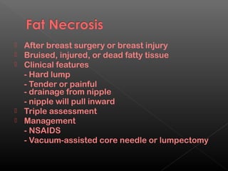  After breast surgery or breast injury
 Bruised, injured, or dead fatty tissue
 Clinical features
  - Hard lump
  - Tender or painful
  - drainage from nipple
  - nipple will pull inward
 Triple assessment
 Management
  - NSAIDS
  - Vacuum-assisted core needle or lumpectomy
 