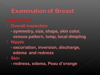 Inspection
 Overall inspection
  - symmetry, size, shape, skin color,
    venous pattern, lump, local dimpling
 Nipple
  - excoriation, inversion, discharge,
    edema and redness
 Skin
  - redness, edema, Peau d’orange
 