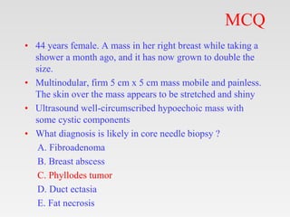 MCQ
• 44 years female. A mass in her right breast while taking a
shower a month ago, and it has now grown to double the
si...