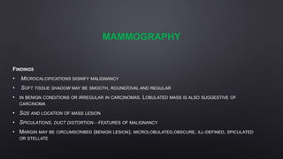 MAMMOGRAPHY
FINDINGS
• MICROCALCIFICATIONS SIGNIFY MALIGNANCY
• SOFT TISSUE SHADOW MAY BE SMOOTH, ROUND/OVAL AND REGULAR
• IN BENIGN CONDITIONS OR IRREGULAR IN CARCINOMAS. LOBULATED MASS IS ALSO SUGGESTIVE OF
CARCINOMA
• SIZE AND LOCATION OF MASS LESION
• SPICULATIONS, DUCT DISTORTION—FEATURES OF MALIGNANCY
• MARGIN MAY BE CIRCUMSCRIBED (BENIGN LESION), MICROLOBULATED,OBSCURE, ILL-DEFINED, SPICULATED
OR STELLATE
 