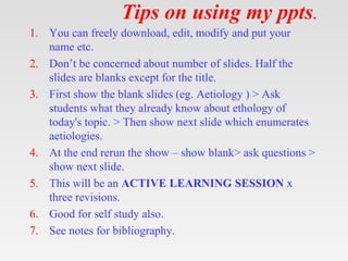 Tips on using my ppts.
1. You can freely download, edit, modify and put your
name etc.
2. Don’t be concerned about number of slides. Half the
slides are blanks except for the title.
3. First show the blank slides (eg. Aetiology ) > Ask
students what they already know about ethology of
today's topic. > Then show next slide which enumerates
aetiologies.
4. At the end rerun the show – show blank> ask questions >
show next slide.
5. This will be an ACTIVE LEARNING SESSION x
three revisions.
6. Good for self study also.
7. See notes for bibliography.
 