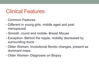 Clinical Features
• Common Features
 Different in young girls, middle aged and post
menopausal
 Smooth ,round and mobile- Breast Mouse
 Exception- Behind the nipple, mobility decreased by
surrounding ducts
 Older Woman- Involutional fibrotic changes, present as
dominant mass.
 Older Women- Diagnoses on Biopsy
 
