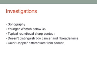 Investigations
• Sonography
 Younger Women below 35
 Typical round/oval sharp contour.
 Doesn’t distinguish btw cancer and fibroadenoma
 Color Doppler differentiate from cancer.
 