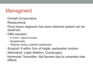Managment
• Overall Conservative.
• Reassurance
• Once tissue diagnosis has been obtained patient can be
observed
• Offer exicision
• if >3cm / rapid increase
• Symptomatic
• Patients choice, patients satisfaction.
• Surgical- If within 3cm of nipple, periareolar incision.
• Alternative- Laser Ablation, Cryosurgery
• Hormonal- Tamoxifen. Not favored due to unwanted side
effects.
 