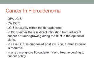 Cancer In Fibroadenoma
• 95% LCIS
• 5% DCIS
• LCIS is usually within the fibroadenoma
• In DCIS either there is direct infiltration from adjacent
cancer or tumor growing along the duct in the epithelial
clefts.
• In case LCIS is diagnosed post excision, further exicision
is required.
• In any case ignore fibroadenoma and treat according to
cancer policy.
 
