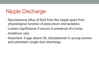 Nipple Discharge
• Spontaneous eflux of fluid from the nipple apart from
physiological function of perpureum and lactation.
• Losses significance if occurs in presence of a lump.
• Incidence vary
• Important- if age above 50, bloodstained in young women
and persistent single duct discharge.
 