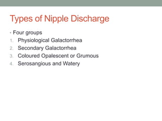 Types of Nipple Discharge
• Four groups
1. Physiological Galactorrhea
2. Secondary Galactorrhea
3. Coloured Opalescent or Grumous
4. Serosangious and Watery
 