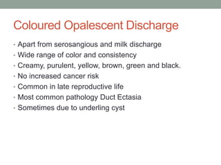 Coloured Opalescent Discharge
• Apart from serosangious and milk discharge
• Wide range of color and consistency
• Creamy, purulent, yellow, brown, green and black.
• No increased cancer risk
• Common in late reproductive life
• Most common pathology Duct Ectasia
• Sometimes due to underling cyst
 