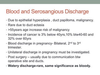 Blood and Serosangious Discharge
• Due to epithelial hyperplasia , duct papilloma, malignancy.
• Rare due to duct ectasia
• >55years age increase risk of malignancy
• Incidence of cancer is 3% below 40yrs,10% btw40-60 and
32% over 60yrs
• Blood discharge in pregnancy- Bilateral, 2nd to 3rd
trimester.
• Unilateral discharge in pregnancy must be investigated.
• Post surgery – usually due to communication btw
operative site and ducts.
• Watery discharge-rare, same significance as bloody.
 