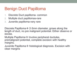 Benign Duct Papilloma
1. Discrete Duct papilloma- common
2. Multiple duct papillomas-rare
3. Juvenile papilloma-very rare
Discrete Papilloma 2-3mm diameter, grows along the
length of duct, no pre malignant potential. Either observe or
excise.
Multiple Papilloma Involve peripheral ductules,
premalignant potential, complete excision with healthy
margins.
Juvenile Papilloma histological diagnosis. Excision with
clear margins
 
